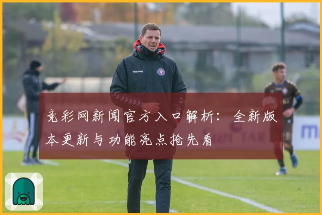 竞彩网新闻官方入口解析：全新版本更新与功能亮点抢先看