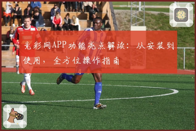 竞彩网APP功能亮点解读：从安装到使用，全方位操作指南