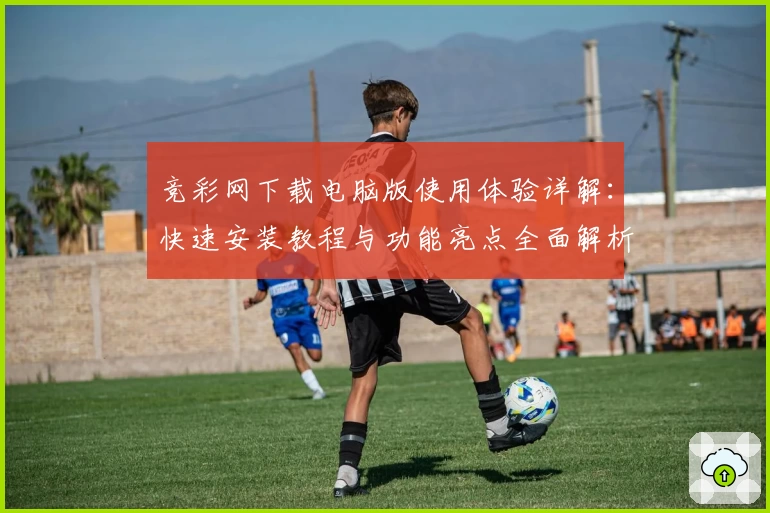竞彩网下载电脑版使用体验详解：快速安装教程与功能亮点全面解析