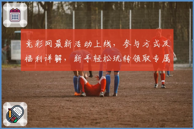 竞彩网最新活动上线，参与方式及福利详解，新手轻松玩转领取专属权益