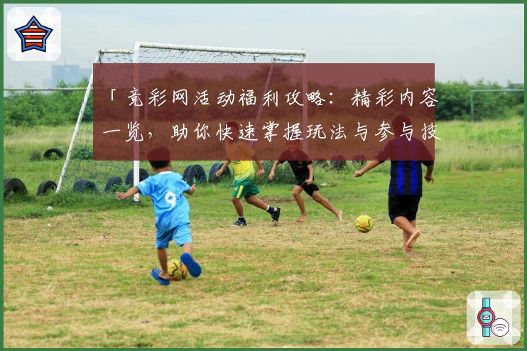 「竞彩网活动福利攻略：精彩内容一览，助你快速掌握玩法与参与技巧」