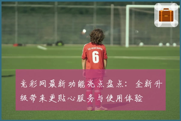 竞彩网最新功能亮点盘点:全新升级带来更贴心服务与使用体验