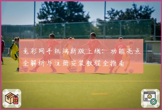 竞彩网手机端新版上线：功能亮点全解析与注册安装教程全指南