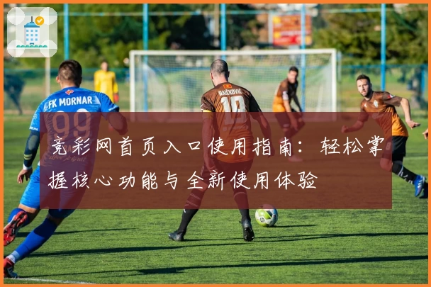 竞彩网首页入口使用指南：轻松掌握核心功能与全新使用体验