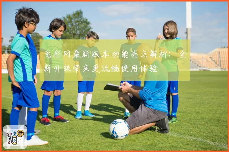 竞彩网最新版本功能亮点解析：全新升级带来更流畅使用体验