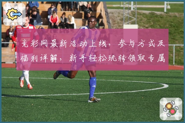 竞彩网最新活动上线，参与方式及福利详解，新手轻松玩转领取专属权益