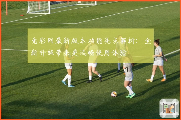 竞彩网最新版本功能亮点解析：全新升级带来更流畅使用体验