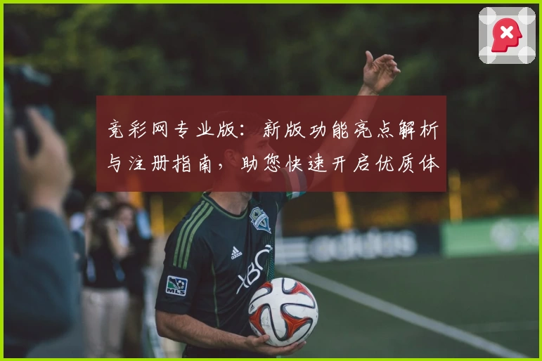 竞彩网专业版：新版功能亮点解析与注册指南，助您快速开启优质体验